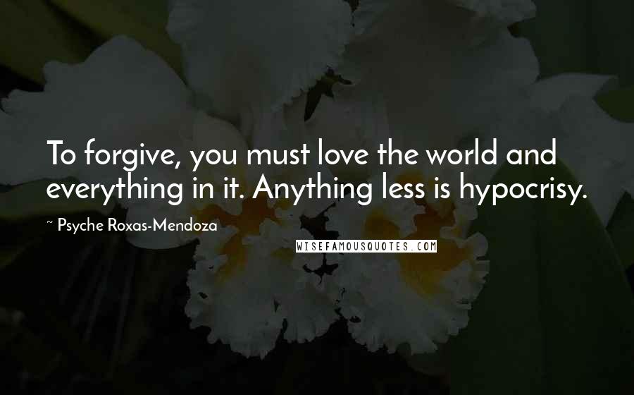 Psyche Roxas-Mendoza Quotes: To forgive, you must love the world and everything in it. Anything less is hypocrisy.