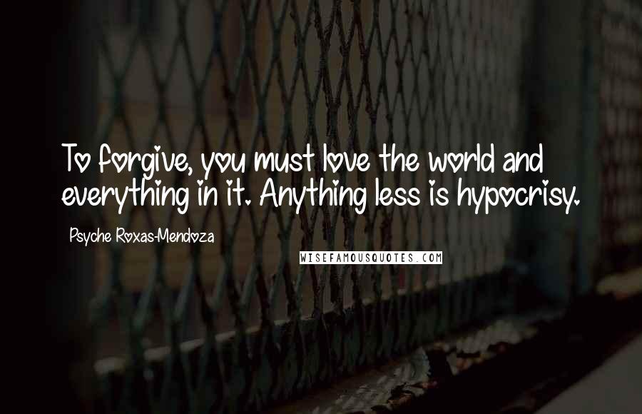 Psyche Roxas-Mendoza Quotes: To forgive, you must love the world and everything in it. Anything less is hypocrisy.