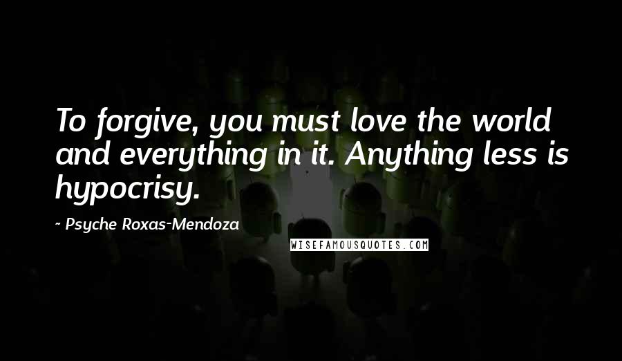 Psyche Roxas-Mendoza Quotes: To forgive, you must love the world and everything in it. Anything less is hypocrisy.