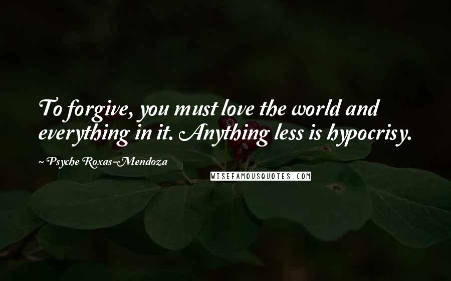 Psyche Roxas-Mendoza Quotes: To forgive, you must love the world and everything in it. Anything less is hypocrisy.