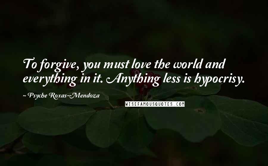 Psyche Roxas-Mendoza Quotes: To forgive, you must love the world and everything in it. Anything less is hypocrisy.