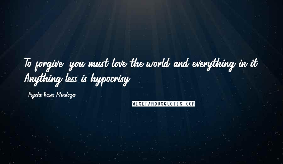 Psyche Roxas-Mendoza Quotes: To forgive, you must love the world and everything in it. Anything less is hypocrisy.
