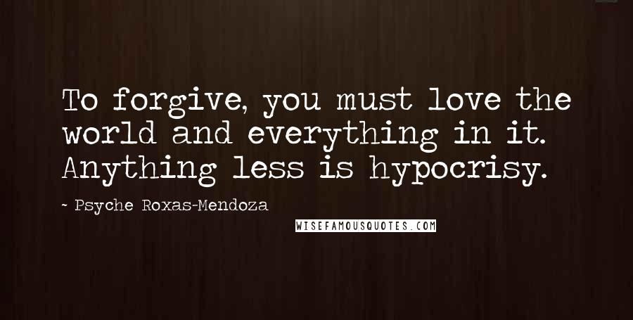 Psyche Roxas-Mendoza Quotes: To forgive, you must love the world and everything in it. Anything less is hypocrisy.