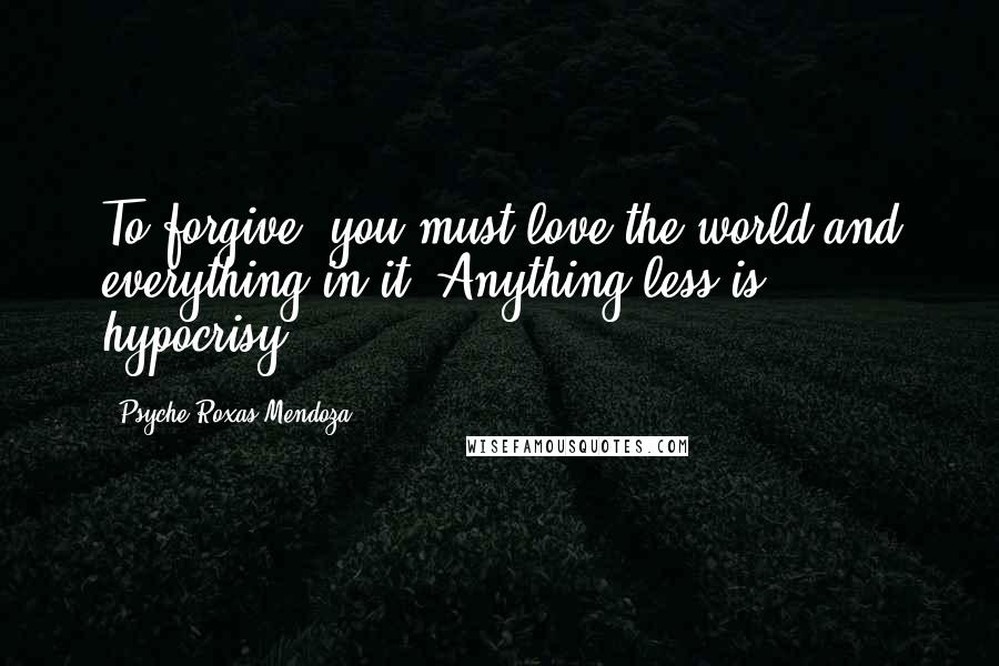 Psyche Roxas-Mendoza Quotes: To forgive, you must love the world and everything in it. Anything less is hypocrisy.