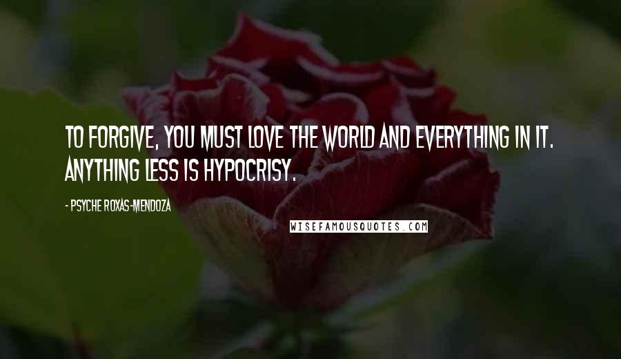 Psyche Roxas-Mendoza Quotes: To forgive, you must love the world and everything in it. Anything less is hypocrisy.