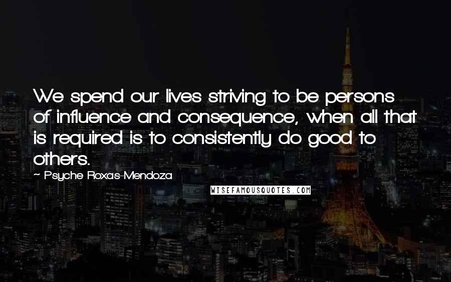Psyche Roxas-Mendoza Quotes: We spend our lives striving to be persons of influence and consequence, when all that is required is to consistently do good to others.