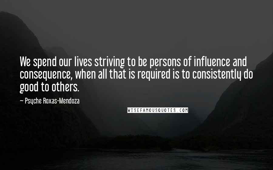 Psyche Roxas-Mendoza Quotes: We spend our lives striving to be persons of influence and consequence, when all that is required is to consistently do good to others.