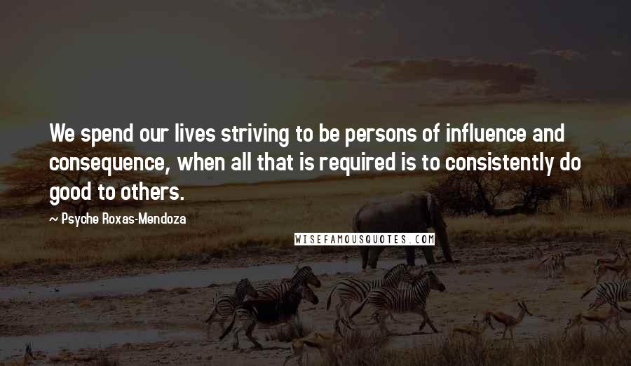 Psyche Roxas-Mendoza Quotes: We spend our lives striving to be persons of influence and consequence, when all that is required is to consistently do good to others.