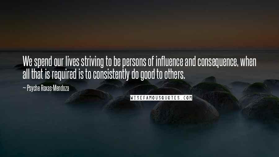 Psyche Roxas-Mendoza Quotes: We spend our lives striving to be persons of influence and consequence, when all that is required is to consistently do good to others.