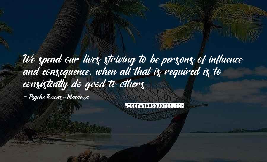 Psyche Roxas-Mendoza Quotes: We spend our lives striving to be persons of influence and consequence, when all that is required is to consistently do good to others.