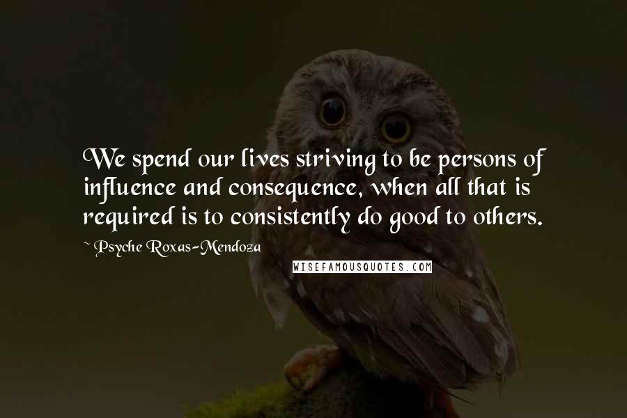 Psyche Roxas-Mendoza Quotes: We spend our lives striving to be persons of influence and consequence, when all that is required is to consistently do good to others.