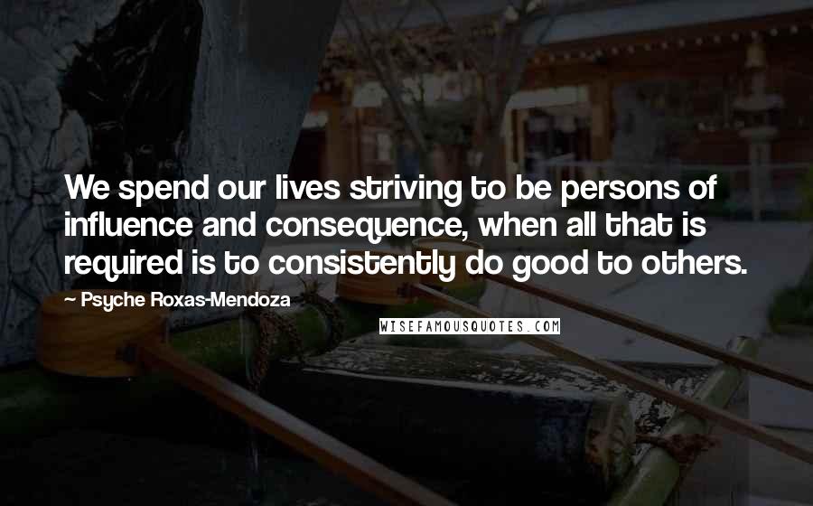 Psyche Roxas-Mendoza Quotes: We spend our lives striving to be persons of influence and consequence, when all that is required is to consistently do good to others.