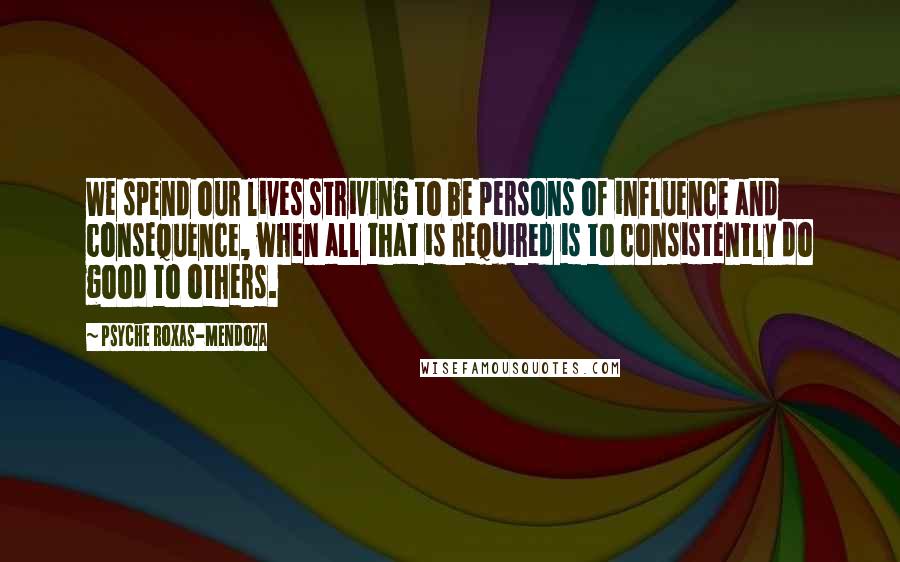 Psyche Roxas-Mendoza Quotes: We spend our lives striving to be persons of influence and consequence, when all that is required is to consistently do good to others.