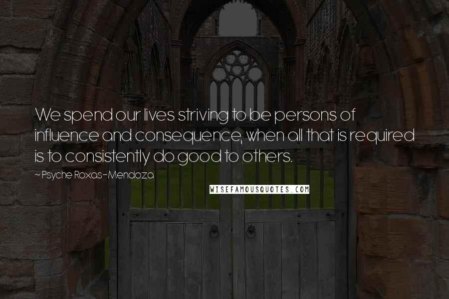 Psyche Roxas-Mendoza Quotes: We spend our lives striving to be persons of influence and consequence, when all that is required is to consistently do good to others.