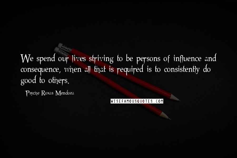 Psyche Roxas-Mendoza Quotes: We spend our lives striving to be persons of influence and consequence, when all that is required is to consistently do good to others.