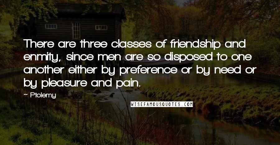 Ptolemy Quotes: There are three classes of friendship and enmity, since men are so disposed to one another either by preference or by need or by pleasure and pain.