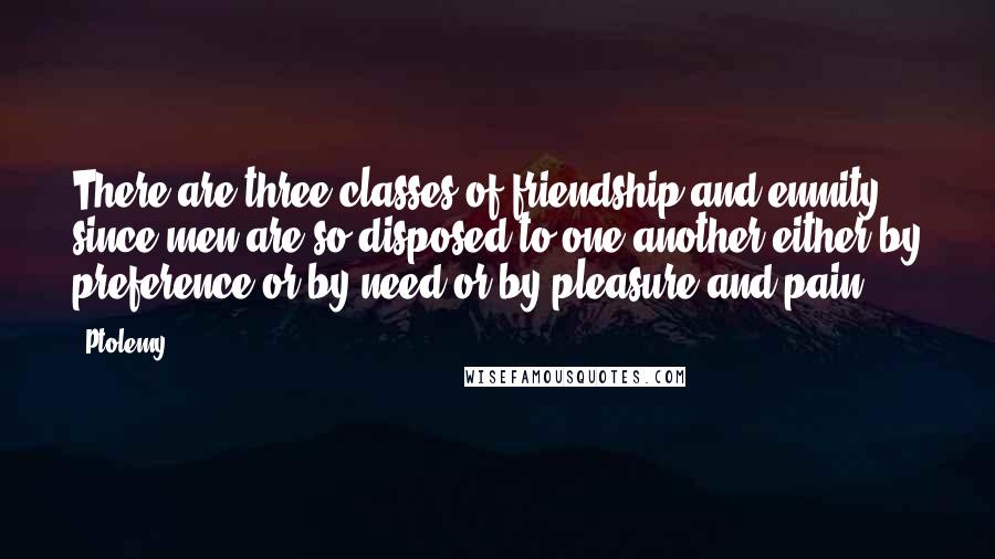 Ptolemy Quotes: There are three classes of friendship and enmity, since men are so disposed to one another either by preference or by need or by pleasure and pain.