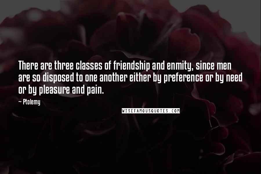 Ptolemy Quotes: There are three classes of friendship and enmity, since men are so disposed to one another either by preference or by need or by pleasure and pain.