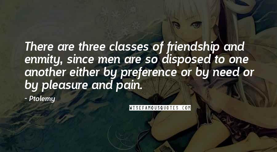 Ptolemy Quotes: There are three classes of friendship and enmity, since men are so disposed to one another either by preference or by need or by pleasure and pain.