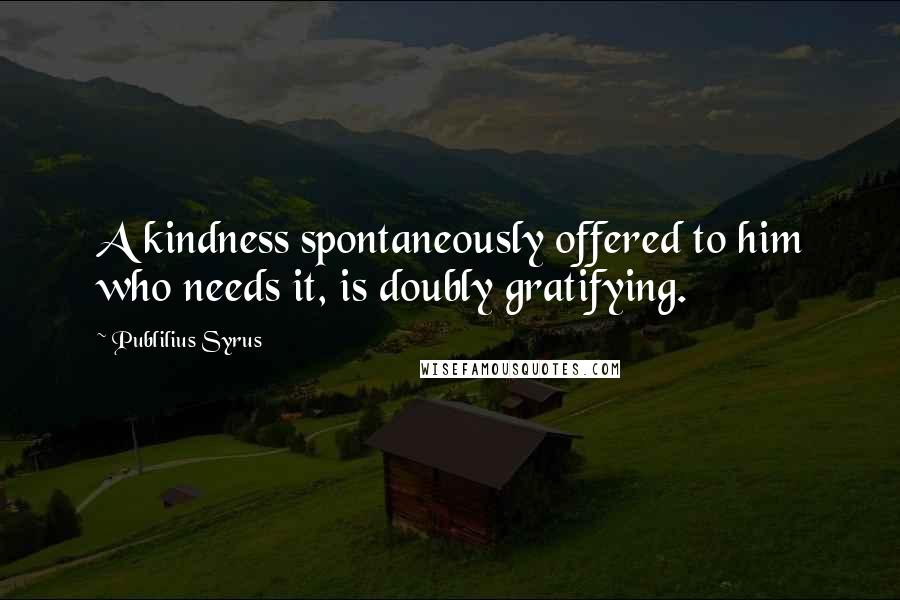 Publilius Syrus Quotes: A kindness spontaneously offered to him who needs it, is doubly gratifying.