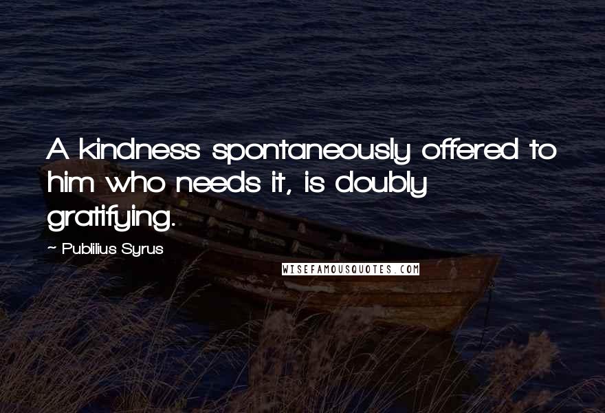 Publilius Syrus Quotes: A kindness spontaneously offered to him who needs it, is doubly gratifying.