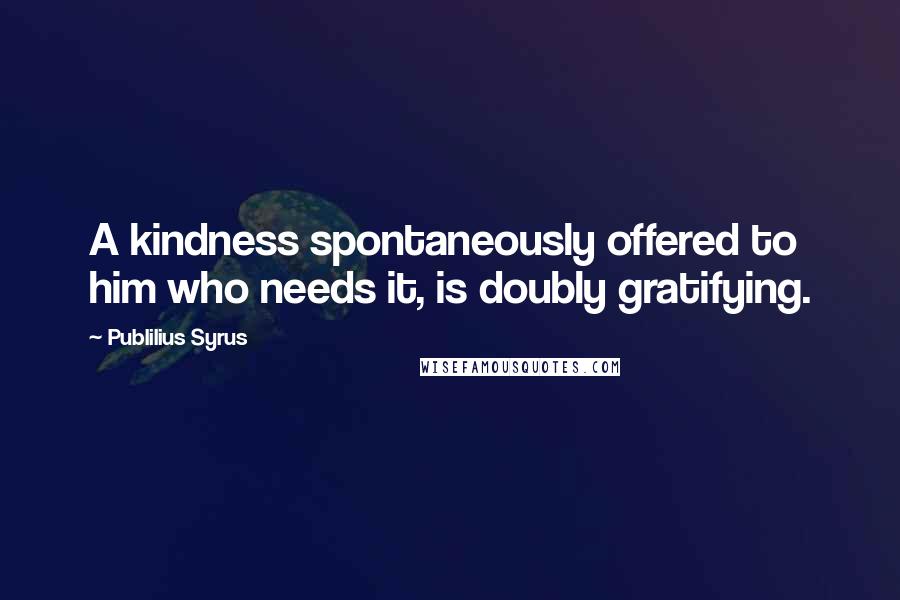 Publilius Syrus Quotes: A kindness spontaneously offered to him who needs it, is doubly gratifying.