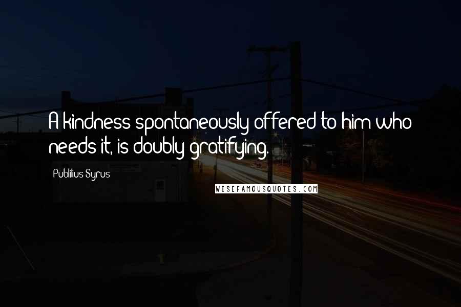 Publilius Syrus Quotes: A kindness spontaneously offered to him who needs it, is doubly gratifying.