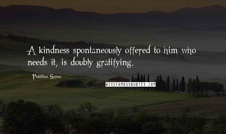 Publilius Syrus Quotes: A kindness spontaneously offered to him who needs it, is doubly gratifying.