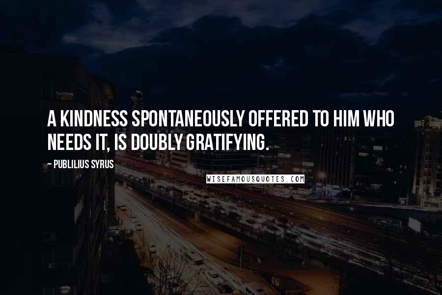 Publilius Syrus Quotes: A kindness spontaneously offered to him who needs it, is doubly gratifying.
