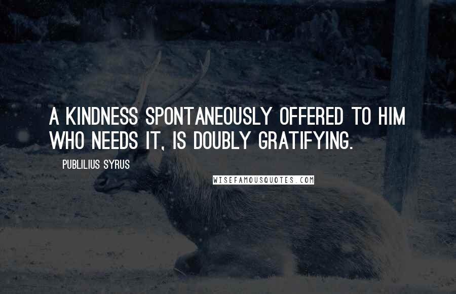 Publilius Syrus Quotes: A kindness spontaneously offered to him who needs it, is doubly gratifying.