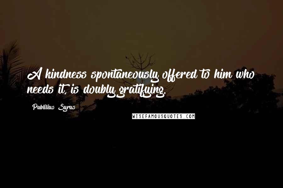 Publilius Syrus Quotes: A kindness spontaneously offered to him who needs it, is doubly gratifying.