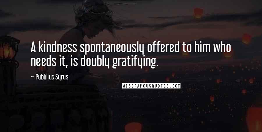 Publilius Syrus Quotes: A kindness spontaneously offered to him who needs it, is doubly gratifying.