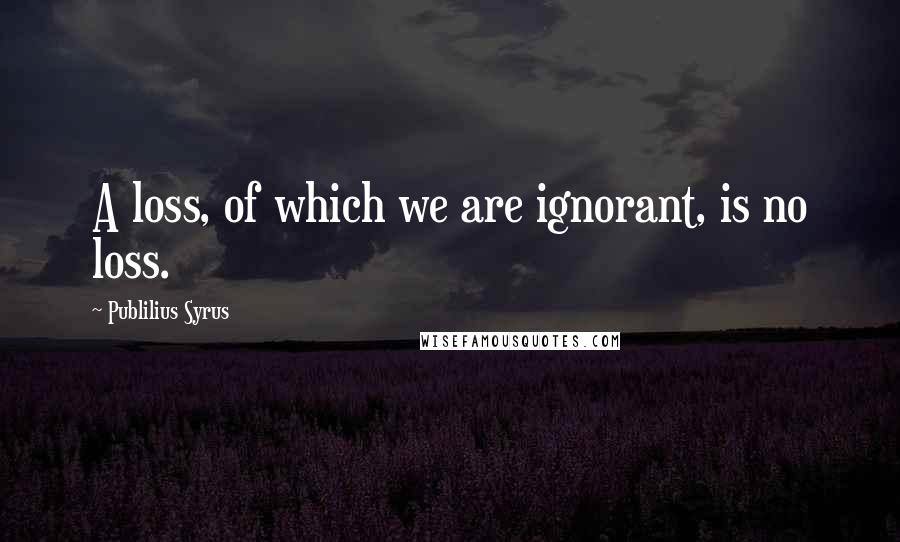 Publilius Syrus Quotes: A loss, of which we are ignorant, is no loss.