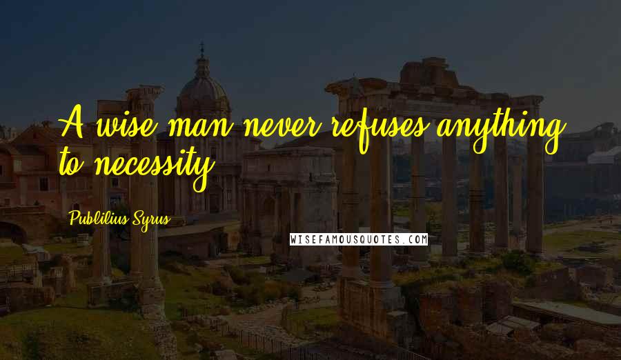 Publilius Syrus Quotes: A wise man never refuses anything to necessity.
