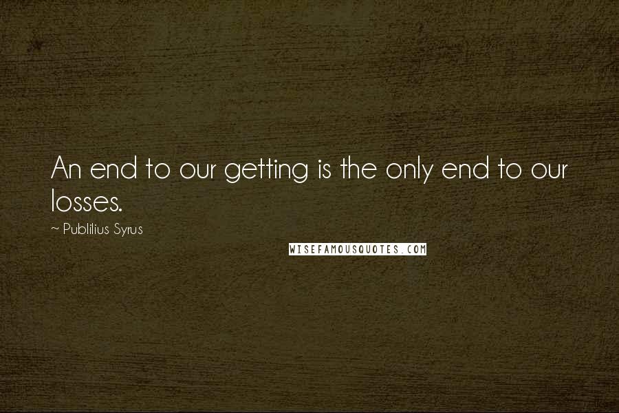 Publilius Syrus Quotes: An end to our getting is the only end to our losses.
