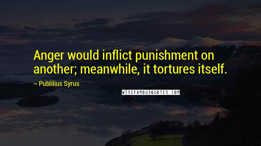 Publilius Syrus Quotes: Anger would inflict punishment on another; meanwhile, it tortures itself.