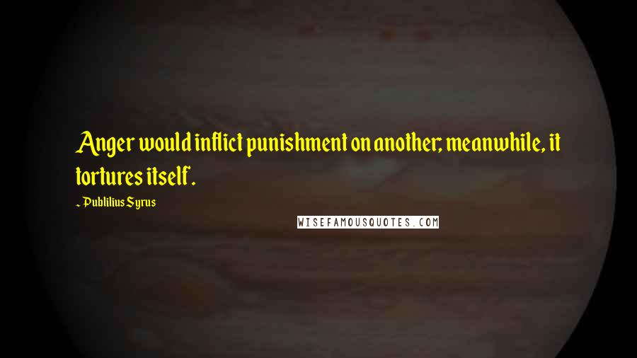 Publilius Syrus Quotes: Anger would inflict punishment on another; meanwhile, it tortures itself.