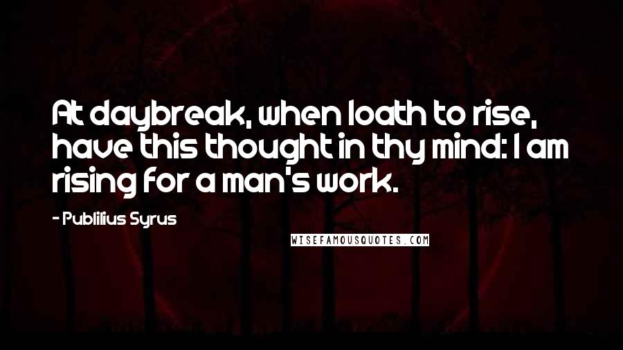 Publilius Syrus Quotes: At daybreak, when loath to rise, have this thought in thy mind: I am rising for a man's work.