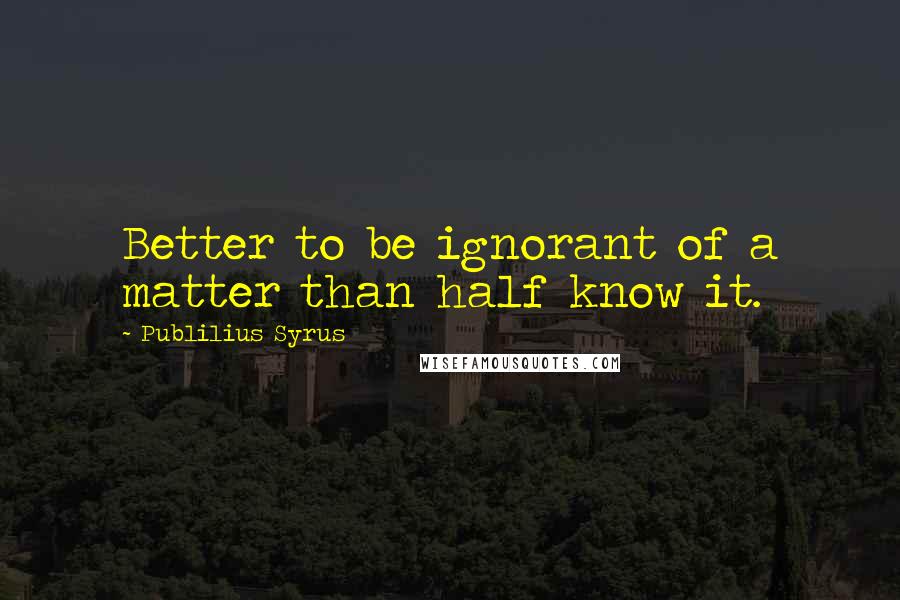 Publilius Syrus Quotes: Better to be ignorant of a matter than half know it.