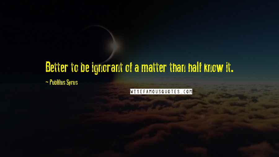 Publilius Syrus Quotes: Better to be ignorant of a matter than half know it.