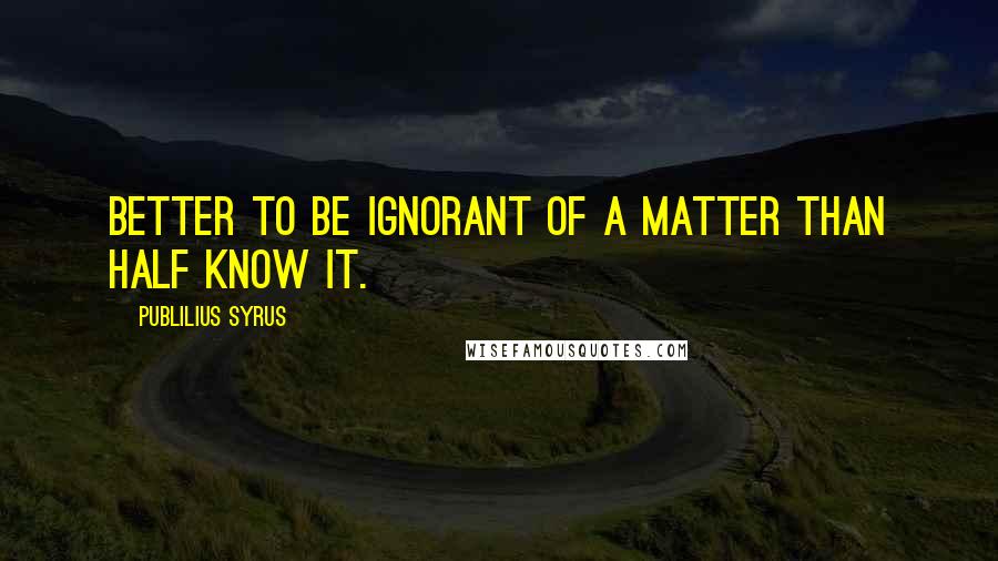 Publilius Syrus Quotes: Better to be ignorant of a matter than half know it.