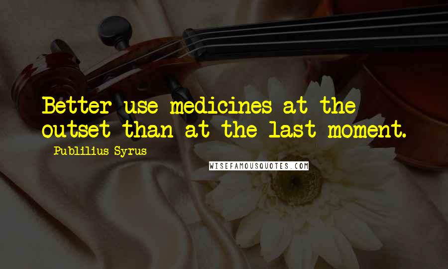 Publilius Syrus Quotes: Better use medicines at the outset than at the last moment.