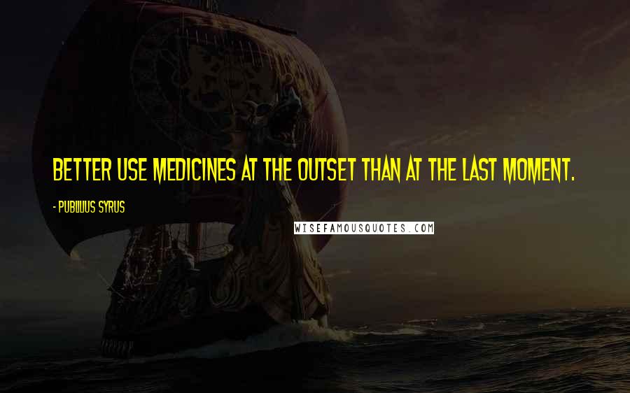 Publilius Syrus Quotes: Better use medicines at the outset than at the last moment.