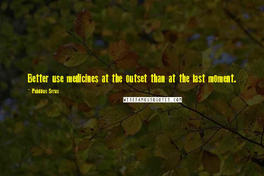 Publilius Syrus Quotes: Better use medicines at the outset than at the last moment.