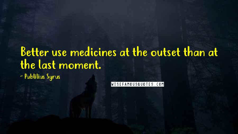 Publilius Syrus Quotes: Better use medicines at the outset than at the last moment.