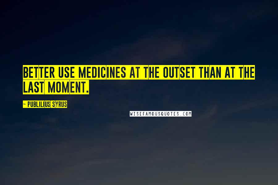 Publilius Syrus Quotes: Better use medicines at the outset than at the last moment.