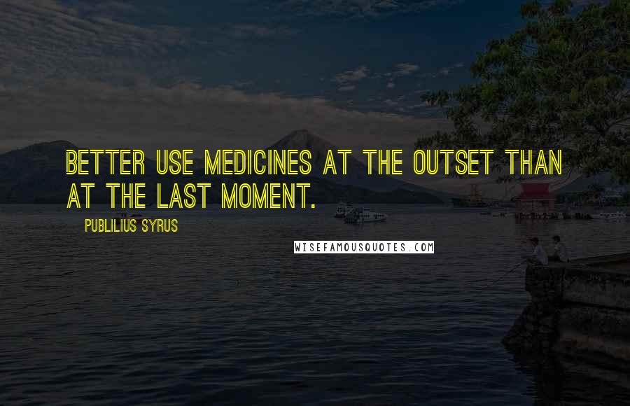 Publilius Syrus Quotes: Better use medicines at the outset than at the last moment.