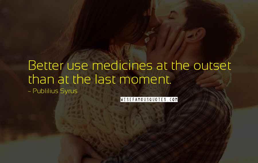 Publilius Syrus Quotes: Better use medicines at the outset than at the last moment.