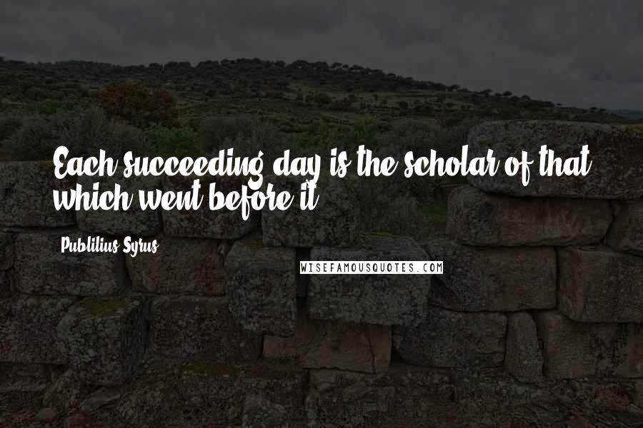 Publilius Syrus Quotes: Each succeeding day is the scholar of that which went before it.