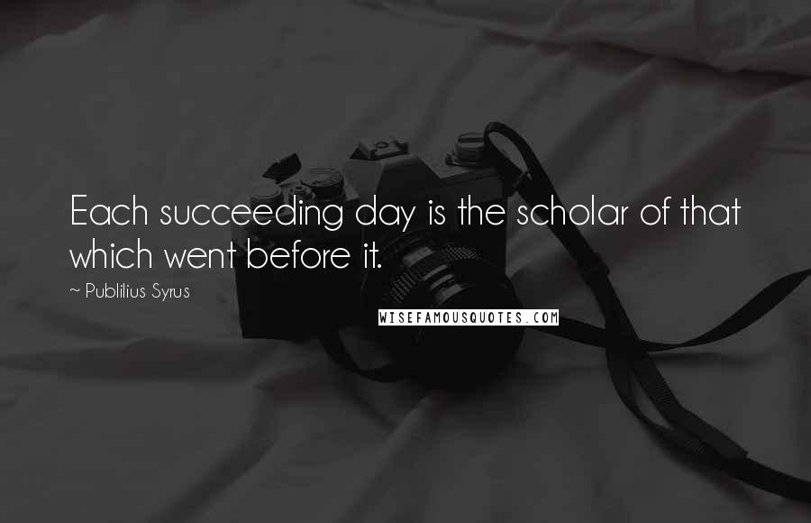 Publilius Syrus Quotes: Each succeeding day is the scholar of that which went before it.